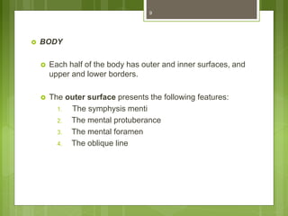  BODY
 Each half of the body has outer and inner surfaces, and
upper and lower borders.
 The outer surface presents the following features:
1. The symphysis menti
2. The mental protuberance
3. The mental foramen
4. The oblique line
9
 