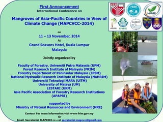 First Announcement
International Conference on
Mangroves of Asia-Pacific Countries in View of
Climate Change (MAPCVCC-2014)
on
11 – 13 November, 2014
At
Grand Seasons Hotel, Kuala Lumpur
Malaysia
Jointly organized by
Faculty of Forestry, Universiti Putra Malaysia (UPM)
Forest Research Institute of Malaysia (FRIM)
Forestry Department of Peninsular Malaysia (JPSM)
National Hydraulic Research Institute of Malaysia (NAHRIM)
Universiti Teknologi MARA (UiTM)
University of Malaya (UM)
LESTARI (UKM)
Asia Pacific Association of Forestry Research Institutions
(APAPRI)
supported by
Ministry of Natural Resources and Environment (NRE)
Contact: For more information visit www.frim.gov.my
Or
Email: Secretariat MAPCECC-2014 at secretariat.mapcvcc@gmail.com
 