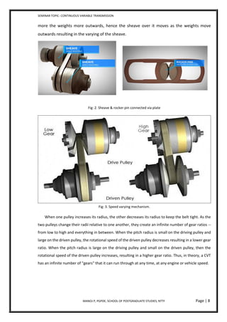 SEMINAR TOPIC- CONTINUOUS VARIABLE TRANSMISSION
MANOJ P, PGPDE, SCHOOL OF POSTGRADUATE STUDIES, NTTF Page | 8
more the weights more outwards, hence the sheave over it moves as the weights move
outwards resulting in the varying of the sheave.
Fig: 2. Sheave & rocker pin connected via plate
Fig: 3. Speed varying mechanism.
When one pulley increases its radius, the other decreases its radius to keep the belt tight. As the
two pulleys change their radii relative to one another, they create an infinite number of gear ratios --
from low to high and everything in between. When the pitch radius is small on the driving pulley and
large on the driven pulley, the rotational speed of the driven pulley decreases resulting in a lower gear
ratio. When the pitch radius is large on the driving pulley and small on the driven pulley, then the
rotational speed of the driven pulley increases, resulting in a higher gear ratio. Thus, in theory, a CVT
has an infinite number of "gears" that it can run through at any time, at any engine or vehicle speed.
 