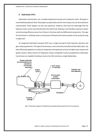 SEMINAR TOPIC- CONTINUOUS VARIABLE TRANSMISSION
MANOJ P, PGPDE, SCHOOL OF POSTGRADUATE STUDIES, NTTF Page | 9
2. Hydrostatic CVTs:
Hydrostatic transmissions use a variable displacement pump and a hydraulic motor. All power is
transmitted by hydraulic fluid. These types can generally transmit more torque, but can be sensitive to
contamination. Some designs are also very expensive. However, they have the advantage that the
hydraulic motor can be mounted directly to the wheel hub, allowing a more flexible suspension system
and eliminating efficiency losses from friction in the drive shaft and differential components. This type
of transmission is relatively easy to use because all forward and reverse speeds can be accessed using
a single lever.
An integrated hydrostatic transaxle (IHT) uses a single housing for both hydraulic elements and
gear-reducing elements. This type of transmission, most commonly manufactured by Hydro-Gear, has
been effectively applied to a variety of inexpensive and expensive versions of ridden lawn mowers and
garden tractors. Many versions of riding lawn mowers and garden tractors propelled by a hydrostatic
transmission are capable of pulling a reverse tine tiller and even a single bladed plow.
Fig: 4. Schematic diagram of flywheel automobile (break specific fuel consumption)
 