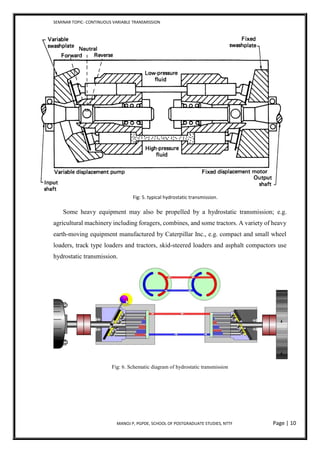 SEMINAR TOPIC- CONTINUOUS VARIABLE TRANSMISSION
MANOJ P, PGPDE, SCHOOL OF POSTGRADUATE STUDIES, NTTF Page | 10
Fig: 5. typical hydrostatic transmission.
Some heavy equipment may also be propelled by a hydrostatic transmission; e.g.
agricultural machinery including foragers, combines, and some tractors. A variety of heavy
earth-moving equipment manufactured by Caterpillar Inc., e.g. compact and small wheel
loaders, track type loaders and tractors, skid-steered loaders and asphalt compactors use
hydrostatic transmission.
Fig: 6. Schematic diagram of hydrostatic transmission
 
