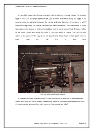 SEMINAR TOPIC- CONTINUOUS VARIABLE TRANSMISSION
MANOJ P, PGPDE, SCHOOL OF POSTGRADUATE STUDIES, NTTF Page | 12
A cone CVT varies the effective gear ratio using one or more conical rollers. The simplest
type of cone CVT, the single-cone version, uses a wheel that moves along the slope of the
cone, creating the variation between the narrow and wide diameters of the cone. In a CVT
with oscillating cones, the torque is transmitted via friction from a variable number of cones
(according to the torque to be transmitted) to a central, barrel-shaped hub. The side surface
of the hub is convex with a specific radius of curvature which is smaller than the concavity
radius of the cones. In this way, there will be only one (theoretical) contact point between
each cone and the hub at any time.
Fig: 8. two cones based friction variator
In cone CVT, the torque is transferred by via friction from the cone to other cone by the moving metal
strap of which is the only contact between the two cones. But due to continuous contact between the cones,
the moving member wears out often, and is not one of the economical way of CVT.
Moving belt
Driver input from power source Output drive to workshop machinery
 