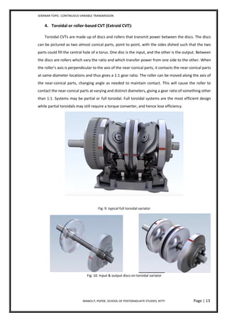 SEMINAR TOPIC- CONTINUOUS VARIABLE TRANSMISSION
MANOJ P, PGPDE, SCHOOL OF POSTGRADUATE STUDIES, NTTF Page | 13
4. Toroidal or roller-based CVT (Extroid CVT):
Toroidal CVTs are made up of discs and rollers that transmit power between the discs. The discs
can be pictured as two almost conical parts, point to point, with the sides dished such that the two
parts could fill the central hole of a torus. One disc is the input, and the other is the output. Between
the discs are rollers which vary the ratio and which transfer power from one side to the other. When
the roller's axis is perpendicular to the axis of the near-conical parts, it contacts the near-conical parts
at same-diameter locations and thus gives a 1:1 gear ratio. The roller can be moved along the axis of
the near-conical parts, changing angle as needed to maintain contact. This will cause the roller to
contact the near-conical parts at varying and distinct diameters, giving a gear ratio of something other
than 1:1. Systems may be partial or full toroidal. Full toroidal systems are the most efficient design
while partial toroidals may still require a torque converter, and hence lose efficiency.
Fig: 9. typical full toroidal variator
Fig: 10. Input & output discs on toroidal variator
 