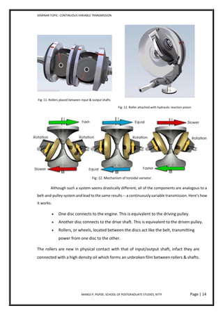 SEMINAR TOPIC- CONTINUOUS VARIABLE TRANSMISSION
MANOJ P, PGPDE, SCHOOL OF POSTGRADUATE STUDIES, NTTF Page | 14
Fig: 11. Rollers placed between input & output shafts
Fig: 12. Roller attached with hydraulic reaction piston
Fig: 12. Mechanism of toroidal variator.
Although such a system seems drastically different, all of the components are analogous to a
belt-and-pulley system and lead to the same results -- a continuously variable transmission. Here's how
it works:
 One disc connects to the engine. This is equivalent to the driving pulley.
 Another disc connects to the drive shaft. This is equivalent to the driven pulley.
 Rollers, or wheels, located between the discs act like the belt, transmitting
power from one disc to the other.
The rollers are new in physical contact with that of input/output shaft, infact they are
connected with a high density oil which forms an unbroken film between rollers & shafts.
 