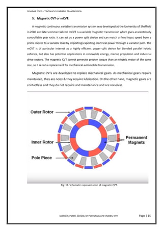 SEMINAR TOPIC- CONTINUOUS VARIABLE TRANSMISSION
MANOJ P, PGPDE, SCHOOL OF POSTGRADUATE STUDIES, NTTF Page | 15
5. Magnetic CVT or mCVT:
A magnetic continuous variable transmission system was developed at the University of Sheffield
in 2006 and later commercialized. mCVT is a variable magnetic transmission which gives an electrically
controllable gear ratio. It can act as a power split device and can match a fixed input speed from a
prime mover to a variable load by importing/exporting electrical power through a variator path. The
mCVT is of particular interest as a highly efficient power-split device for blended parallel hybrid
vehicles, but also has potential applications in renewable energy, marine propulsion and industrial
drive sectors. The magnetic CVT cannot generate greater torque than an electric motor of the same
size, so it is not a replacement for mechanical automobile transmission.
Magnetic CVTs are developed to replace mechanical gears. As mechanical gears require
maintained, they are noisy & they require lubrication. On the other hand, magnetic gears are
contactless and they do not require and maintenance and are noiseless.
Fig: 13. Schematic representation of magnetic CVT.
 