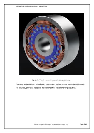 SEMINAR TOPIC- CONTINUOUS VARIABLE TRANSMISSION
MANOJ P, PGPDE, SCHOOL OF POSTGRADUATE STUDIES, NTTF Page | 17
Fig: 15. MCVT with a powerful stator with compact winding.
The setup is made by just using fewest components and no further additional components
are required, providing noiseless, maintenance free power and torque output.
 