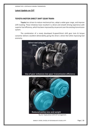 SEMINAR TOPIC- CONTINUOUS VARIABLE TRANSMISSION
MANOJ P, PGPDE, SCHOOL OF POSTGRADUATE STUDIES, NTTF Page | 18
Latest Update on CVT
TOYOTA MOTOR DIRECT SHIFT GEAR TRAIN-
Toyota has striven to reduce mechanical loss, adopt a wider gear range, and improve
shift tracking. These initiatives have resulted in a direct and smooth driving experience with
superior fuel efficiency, which has been improved by six percent over the existing transmission
system.
The combination of a newly developed 8-speed-Direct shift gear train & torque
converter delivers excellent deliverability giving the driver a direct feel while improving fuel
economy.
Fig: 16. Toyota direct shift-CVT arrangement.
Drirect start using gear
Drive
 