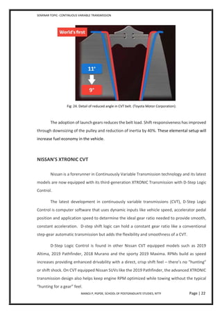 SEMINAR TOPIC- CONTINUOUS VARIABLE TRANSMISSION
MANOJ P, PGPDE, SCHOOL OF POSTGRADUATE STUDIES, NTTF Page | 22
Fig: 24. Detail of reduced angle in CVT belt. (Toyota Motor Corporation).
The adoption of launch gears reduces the belt load. Shift responsiveness has improved
through downsizing of the pulley and reduction of inertia by 40%. These elemental setup will
increase fuel economy in the vehicle.
NISSAN'S XTRONIC CVT
Nissan is a forerunner in Continuously Variable Transmission technology and its latest
models are now equipped with its third-generation XTRONIC Transmission with D-Step Logic
Control.
The latest development in continuously variable transmissions (CVT), D-Step Logic
Control is computer software that uses dynamic inputs like vehicle speed, accelerator pedal
position and application speed to determine the ideal gear ratio needed to provide smooth,
constant acceleration. D-step shift logic can hold a constant gear ratio like a conventional
step-gear automatic transmission but adds the flexibility and smoothness of a CVT.
D-Step Logic Control is found in other Nissan CVT equipped models such as 2019
Altima, 2019 Pathfinder, 2018 Murano and the sporty 2019 Maxima. RPMs build as speed
increases providing enhanced drivability with a direct, crisp shift feel – there’s no “hunting”
or shift shock. On CVT equipped Nissan SUVs like the 2019 Pathfinder, the advanced XTRONIC
transmission design also helps keep engine RPM optimized while towing without the typical
“hunting for a gear” feel.
 