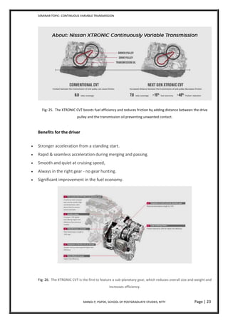 SEMINAR TOPIC- CONTINUOUS VARIABLE TRANSMISSION
MANOJ P, PGPDE, SCHOOL OF POSTGRADUATE STUDIES, NTTF Page | 23
Fig: 25. The XTRONIC CVT boosts fuel efficiency and reduces friction by adding distance between the drive
pulley and the transmission oil preventing unwanted contact.
Benefits for the driver
 Stronger acceleration from a standing start.
 Rapid & seamless acceleration during merging and passing.
 Smooth and quiet at cruising speed,
 Always in the right gear - no gear hunting.
 Significant improvement in the fuel economy.
Fig: 26. The XTRONIC CVT is the first to feature a sub-planetary gear, which reduces overall size and weight and
increases efficiency.
 