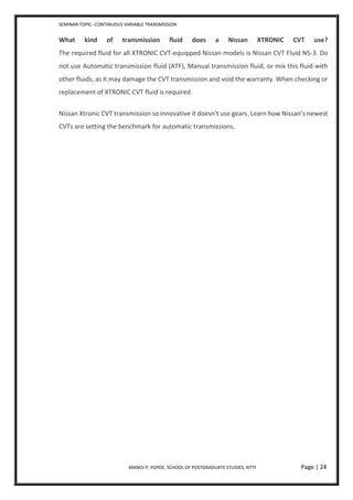 SEMINAR TOPIC- CONTINUOUS VARIABLE TRANSMISSION
MANOJ P, PGPDE, SCHOOL OF POSTGRADUATE STUDIES, NTTF Page | 24
What kind of transmission fluid does a Nissan XTRONIC CVT use?
The required fluid for all XTRONIC CVT-equipped Nissan models is Nissan CVT Fluid NS-3. Do
not use Automatic transmission fluid (ATF), Manual transmission fluid, or mix this fluid with
other fluids, as it may damage the CVT transmission and void the warranty. When checking or
replacement of XTRONIC CVT fluid is required.
Nissan Xtronic CVT transmission so innovative it doesn't use gears. Learn how Nissan’s newest
CVTs are setting the benchmark for automatic transmissions.
 