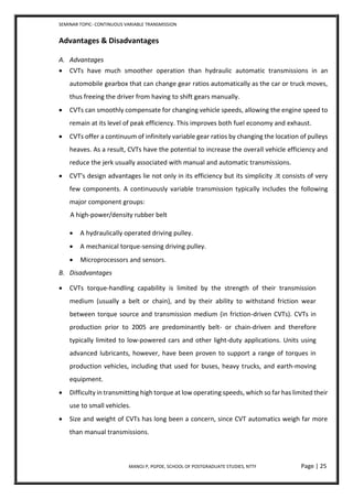 SEMINAR TOPIC- CONTINUOUS VARIABLE TRANSMISSION
MANOJ P, PGPDE, SCHOOL OF POSTGRADUATE STUDIES, NTTF Page | 25
Advantages & Disadvantages
A. Advantages
 CVTs have much smoother operation than hydraulic automatic transmissions in an
automobile gearbox that can change gear ratios automatically as the car or truck moves,
thus freeing the driver from having to shift gears manually.
 CVTs can smoothly compensate for changing vehicle speeds, allowing the engine speed to
remain at its level of peak efficiency. This improves both fuel economy and exhaust.
 CVTs offer a continuum of infinitely variable gear ratios by changing the location of pulleys
heaves. As a result, CVTs have the potential to increase the overall vehicle efficiency and
reduce the jerk usually associated with manual and automatic transmissions.
 CVT's design advantages lie not only in its efficiency but its simplicity .It consists of very
few components. A continuously variable transmission typically includes the following
major component groups:
A high-power/density rubber belt
 A hydraulically operated driving pulley.
 A mechanical torque-sensing driving pulley.
 Microprocessors and sensors.
B. Disadvantages
 CVTs torque-handling capability is limited by the strength of their transmission
medium (usually a belt or chain), and by their ability to withstand friction wear
between torque source and transmission medium (in friction-driven CVTs). CVTs in
production prior to 2005 are predominantly belt- or chain-driven and therefore
typically limited to low-powered cars and other light-duty applications. Units using
advanced lubricants, however, have been proven to support a range of torques in
production vehicles, including that used for buses, heavy trucks, and earth-moving
equipment.
 Difficulty in transmitting high torque at low operating speeds, which so far has limited their
use to small vehicles.
 Size and weight of CVTs has long been a concern, since CVT automatics weigh far more
than manual transmissions.
 