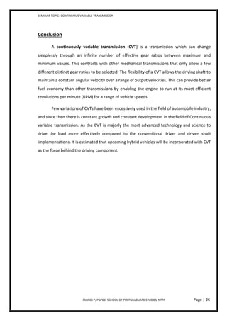SEMINAR TOPIC- CONTINUOUS VARIABLE TRANSMISSION
MANOJ P, PGPDE, SCHOOL OF POSTGRADUATE STUDIES, NTTF Page | 26
Conclusion
A continuously variable transmission (CVT) is a transmission which can change
sleeplessly through an infinite number of effective gear ratios between maximum and
minimum values. This contrasts with other mechanical transmissions that only allow a few
different distinct gear ratios to be selected. The flexibility of a CVT allows the driving shaft to
maintain a constant angular velocity over a range of output velocities. This can provide better
fuel economy than other transmissions by enabling the engine to run at its most efficient
revolutions per minute (RPM) for a range of vehicle speeds.
Few variations of CVTs have been excessively used in the field of automobile industry,
and since then there is constant growth and constant development in the field of Continuous
variable transmission. As the CVT is majorly the most advanced technology and science to
drive the load more effectively compared to the conventional driver and driven shaft
implementations. It is estimated that upcoming hybrid vehicles will be incorporated with CVT
as the force behind the driving component.
 
