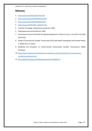 SEMINAR TOPIC- CONTINUOUS VARIABLE TRANSMISSION
MANOJ P, PGPDE, SCHOOL OF POSTGRADUATE STUDIES, NTTF Page | 27
Reference:
1. https://youtu.be/EAELukfr2oY?list=WL
2. https://youtu.be/nayVR2PAWHo?list=WL
3. https://youtu.be/TunlPGZ3UOg?list=WL
4. https://youtu.be/MTeJWE_Ou0g?list=WL
5. Torotrak, homepage, http//www.torotrak.com, 2001.
6. http//www.audi.com/multitronic, 2001.
7. International Journal of Scientific & Engineering Research, Volume 6, Issue 7, July-2015 1141 ISSN
2229-5518.
8. Design of Continuously Variable Transmission (CVT) with Metal Pushing Belt and Variable Pulleys
E. Maleki Pour, S. Golabi.
9. Modeling and Simulation of Friction-limited Continuously Variable Transmissions Nilabh
Srivastava.
10. https://www.nissanusa.com/experience-nissan/news-and-events/xtronic-cvt-continuously-
variable-transmission.html
11. https://global.toyota/en/mobility/tnga/powertrain2018/cvt/
 