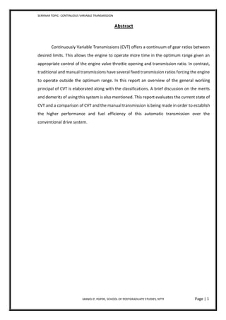SEMINAR TOPIC- CONTINUOUS VARIABLE TRANSMISSION
MANOJ P, PGPDE, SCHOOL OF POSTGRADUATE STUDIES, NTTF Page | 1
Abstract
Continuously Variable Transmissions (CVT) offers a continuum of gear ratios between
desired limits. This allows the engine to operate more time in the optimum range given an
appropriate control of the engine valve throttle opening and transmission ratio. In contrast,
traditional and manual transmissions have several fixed transmission ratios forcing the engine
to operate outside the optimum range. In this report an overview of the general working
principal of CVT is elaborated along with the classifications. A brief discussion on the merits
and demerits of using this system is also mentioned. This report evaluates the current state of
CVT and a comparison of CVT and the manual transmission is being made in order to establish
the higher performance and fuel efficiency of this automatic transmission over the
conventional drive system.
 