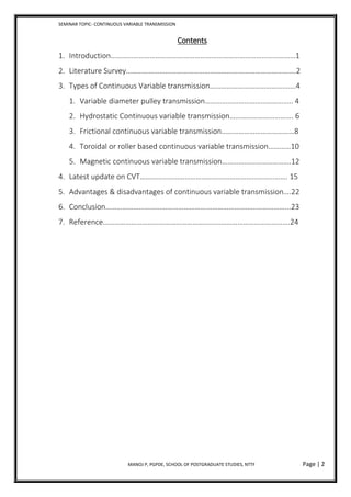 SEMINAR TOPIC- CONTINUOUS VARIABLE TRANSMISSION
MANOJ P, PGPDE, SCHOOL OF POSTGRADUATE STUDIES, NTTF Page | 2
Contents
1. Introduction………………………………………………………………………………………1
2. Literature Survey……………………………………………………………………………….2
3. Types of Continuous Variable transmission……………………………………….4
1. Variable diameter pulley transmission……………………………………….. 4
2. Hydrostatic Continuous variable transmission……………………………. 6
3. Frictional continuous variable transmission…………………………………8
4. Toroidal or roller based continuous variable transmission…………10
5. Magnetic continuous variable transmission……………………………….12
4. Latest update on CVT……………………………………………………………………. 15
5. Advantages & disadvantages of continuous variable transmission….22
6. Conclusion……………………………………………………………………………………...23
7. Reference……………………………………………………………………………………….24
 