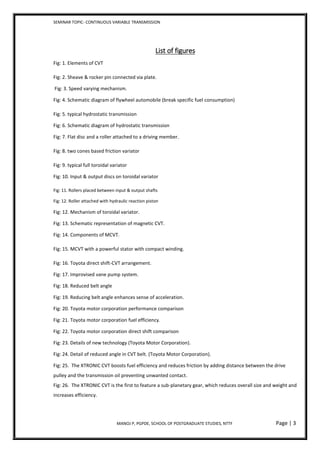 SEMINAR TOPIC- CONTINUOUS VARIABLE TRANSMISSION
MANOJ P, PGPDE, SCHOOL OF POSTGRADUATE STUDIES, NTTF Page | 3
List of figures
Fig: 1. Elements of CVT
Fig: 2. Sheave & rocker pin connected via plate.
Fig: 3. Speed varying mechanism.
Fig: 4. Schematic diagram of flywheel automobile (break specific fuel consumption)
Fig: 5. typical hydrostatic transmission
Fig: 6. Schematic diagram of hydrostatic transmission
Fig: 7. Flat disc and a roller attached to a driving member.
Fig: 8. two cones based friction variator
Fig: 9. typical full toroidal variator
Fig: 10. Input & output discs on toroidal variator
Fig: 11. Rollers placed between input & output shafts
Fig: 12. Roller attached with hydraulic reaction piston
Fig: 12. Mechanism of toroidal variator.
Fig: 13. Schematic representation of magnetic CVT.
Fig: 14. Components of MCVT.
Fig: 15. MCVT with a powerful stator with compact winding.
Fig: 16. Toyota direct shift-CVT arrangement.
Fig: 17. Improvised vane pump system.
Fig: 18. Reduced belt angle
Fig: 19. Reducing belt angle enhances sense of acceleration.
Fig: 20. Toyota motor corporation performance comparison
Fig: 21. Toyota motor corporation fuel efficiency.
Fig: 22. Toyota motor corporation direct shift comparison
Fig: 23. Details of new technology (Toyota Motor Corporation).
Fig: 24. Detail of reduced angle in CVT belt. (Toyota Motor Corporation).
Fig: 25. The XTRONIC CVT boosts fuel efficiency and reduces friction by adding distance between the drive
pulley and the transmission oil preventing unwanted contact.
Fig: 26. The XTRONIC CVT is the first to feature a sub-planetary gear, which reduces overall size and weight and
increases efficiency.
 