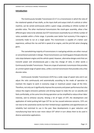 SEMINAR TOPIC- CONTINUOUS VARIABLE TRANSMISSION
MANOJ P, PGPDE, SCHOOL OF POSTGRADUATE STUDIES, NTTF Page | 4
Introduction
The Continuously Variable Transmission (C.V.T.) is a transmission in which the ratio of
the rotational speeds of two shafts, as the input shaft and output shaft of a vehicle or other
machine, can be varied continuously within a given range, providing an infinite number of
possible ratios. The other mechanical transmissions like clutch-gear assembly, allow a few
different gear ratios to be selected, but CVT transmission essentially has an infinite number of
ratios available within a finite range. It provides even better fuel economy if the engine is
constantly made to run at a single speed. This transmission is capable of a better user
experience, without the rise and fall in speed of an engine, and the jerk felt when changing
gears.
The overwhelming majority of transmissions in road going vehicles are either manual
or conventional automatic in design. These transmissions use meshing gears that give discrete
ratio steps between engine and the vehicle speed. However, alternative designs exist that can
transmit power and simultaneously give a step less change of ratio; in other words a
Continuously Variable Transmission. These are a type of automatic transmission that provides
an uninterrupted range of speed ratios, unlike a normal transmission that provides only a few
discrete ratios.
Continuously Variable Transmission (CVT) has a wide range of speed ratio and it can
adjust the ratio continuously and automatically according to the mode of operation to
maintain the engine to work in economy range or maximum power range all the time.
Therefore, not only can it significantly improve the economy and power performance but also
reduce the engine emissions pollution and driving impact to make the car run placidly and
feels comfortably, at the same time driving operation can be simplified to reduce driver labor
intensity, and to enhance security. Among a lot of types of CVT, the development and
application of metal pushing belt type CVT for car has caused extensive concerns. CVTs are
not new to the automotive world; but their limited torque capabilities and apprehensions on
reliability had restricted its use in the past. New developments in gear reduction and
manufacturing have led to ever more robust CVT which in turn allows them to be used in
diverse automotive applications.
 