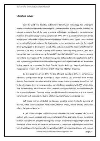 SEMINAR TOPIC- CONTINUOUS VARIABLE TRANSMISSION
MANOJ P, PGPDE, SCHOOL OF POSTGRADUATE STUDIES, NTTF Page | 5
Literature survey
Over the past few decades, automotive transmission technology has undergone
several refinements in order to meet the goals of increased vehicle performance and reduced
exhaust emissions. One of the most promising technologies introduced in the automotive
market is the continuously variable transmission (CVT). CVT is a power transmission device
whose speed ratio can be varied continuously between two finite limits. Speed ratio is defined
as the ratio of belt pitch radius on the driven pulley to that on the driver pulley, or the ratio of
driver pulley speed to driven pulley speed. A few authors also use the reciprocal definition for
speed ratio, i.e. ratio of driven to driver pulley speeds. There are many kinds of CVTs, each
having their own characteristics, e.g. Toroidal CVT, Belt CVT, Chain CVT, etc. However, among
all, belt and chain types are the most commonly used CVTs in automotive applications. CVT is
also a promising power-transmission technology for future hybrid vehicles. As mentioned
before, several car companies like Ford, Toyota, Honda, Audi, etc., have already begun to
mass-produce vehicles with such types of CVT integrated into their drivelines.
By the research work on CVTs for the different aspects of CVT, ex: performance,
efficiency, configuration design durability & fatigue analysis. CVT with their built models
develop describe the interaction with the system shows various complexity. In addition CVT
to its advantages, there are many possible parasitic losses associated with CVT which deals
with its inefficiency. Parasitic losses occur under no-load conditions and are independent of
the transmitted power. They are mainly speed & temperature dependent, e.g. in a manual
transmission such losses can be due to oil churning, seal effects, bearing drag, etc.
CVT losses can be attributed to slippage, wedging action, hydraulic pumping of
sheaves, other sheave actuation mechanisms, thermal effects, flexure effects, lubrication
effects, fatigue and wear, etc.
A CVT system changes the driven pulley diameter (Distance between two conical
pulleys) with respect to speed and hence it changes infinite gear ratio. Hence, the driving
pulley is kept constant. Only the driven pulley changes the dimension accordingly speed. The
simulation of the vehicle acceleration performance is carried out and that gives result that
both drivability and fuel economy for the vehicle with CVT are better than the one with manual
 