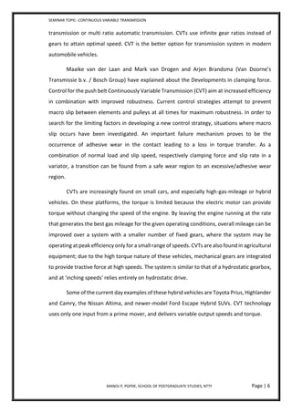 SEMINAR TOPIC- CONTINUOUS VARIABLE TRANSMISSION
MANOJ P, PGPDE, SCHOOL OF POSTGRADUATE STUDIES, NTTF Page | 6
transmission or multi ratio automatic transmission. CVTs use infinite gear ratios instead of
gears to attain optimal speed. CVT is the better option for transmission system in modern
automobile vehicles.
Maaike van der Laan and Mark van Drogen and Arjen Brandsma (Van Doorne’s
Transmissie b.v. / Bosch Group) have explained about the Developments in clamping force.
Control for the push belt Continuously Variable Transmission (CVT) aim at increased efficiency
in combination with improved robustness. Current control strategies attempt to prevent
macro slip between elements and pulleys at all times for maximum robustness. In order to
search for the limiting factors in developing a new control strategy, situations where macro
slip occurs have been investigated. An important failure mechanism proves to be the
occurrence of adhesive wear in the contact leading to a loss in torque transfer. As a
combination of normal load and slip speed, respectively clamping force and slip rate in a
variator, a transition can be found from a safe wear region to an excessive/adhesive wear
region.
CVTs are increasingly found on small cars, and especially high-gas-mileage or hybrid
vehicles. On these platforms, the torque is limited because the electric motor can provide
torque without changing the speed of the engine. By leaving the engine running at the rate
that generates the best gas mileage for the given operating conditions, overall mileage can be
improved over a system with a smaller number of fixed gears, where the system may be
operating at peak efficiency only for a small range of speeds. CVTs are also found in agricultural
equipment; due to the high torque nature of these vehicles, mechanical gears are integrated
to provide tractive force at high speeds. The system is similar to that of a hydrostatic gearbox,
and at 'inching speeds' relies entirely on hydrostatic drive.
Some of the current day examples of these hybrid vehicles are Toyota Prius, Highlander
and Camry, the Nissan Altima, and newer-model Ford Escape Hybrid SUVs. CVT technology
uses only one input from a prime mover, and delivers variable output speeds and torque.
 