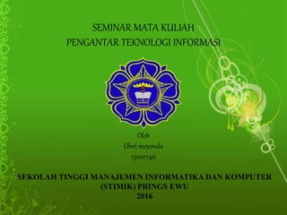 SEMINAR MATA KULIAH
PENGANTAR TEKNOLOGI INFORMASI
Oleh
Obet meyonda
13100746
SEKOLAH TINGGI MANAJEMEN INFORMATIKA DAN KOMPUTER
(STIMIK) PRINGS EWU
2016
 