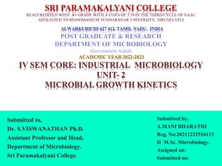 SRI PARAMAKALYANI COLLEGE
REACCREDITED WITH A+ GRADE WITH A CGPA OF 3.39 IN THE THIRD CYCLE OF NAAC
AFFILIATED TO MANOMANIUM SUNDARANAR UNIVERSITY, TIRUNELVELI.
ALWARKURICHI 627 412, TAMIL NADU, INDIA
POST GRADUATE & RESEARCH
DEPARTMENT OF MICROBIOLOGY
(Government Aided)
ACADEMIC YEAR 2022-2023
IV SEM CORE: INDUSTRIAL MICROBIOLOGY
UNIT- 2
MICROBIAL GROWTH KINETICS
Submitted to,
Dr. S.VISWANATHAN Ph.D.
Assistant Professor and Head,
Department of Microbiology.
Sri Paramakalyani College.
Submitted by,
A.MANI BHARATHI
Reg. No:20211232516113
II M.Sc. Microbiology.
Assigned on:
Submitted on:
 