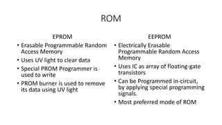 ROM
EPROM
• Erasable Programmable Random
Access Memory
• Uses UV light to clear data
• Special PROM Programmer is
used to write
• PROM burner is used to remove
its data using UV light
EEPROM
• Electrically Erasable
Programmable Random Access
Memory
• Uses IC as array of floating-gate
transistors
• Can be Programmed in-circuit,
by applying special programming
signals.
• Most preferred mode of ROM
 