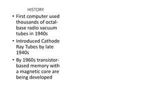 HISTORY
• First computer used
thousands of octal-
base radio vacuum
tubes in 1940s
• Introduced Cathode
Ray Tubes by late
1940s
• By 1960s transistor-
based memory with
a magnetic core are
being developed
 