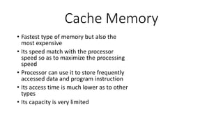 Cache Memory
• Fastest type of memory but also the
most expensive
• Its speed match with the processor
speed so as to maximize the processing
speed
• Processor can use it to store frequently
accessed data and program instruction
• Its access time is much lower as to other
types
• Its capacity is very limited
 