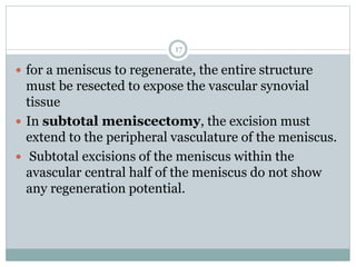  for a meniscus to regenerate, the entire structure
must be resected to expose the vascular synovial
tissue
 In subtotal meniscectomy, the excision must
extend to the peripheral vasculature of the meniscus.
 Subtotal excisions of the meniscus within the
avascular central half of the meniscus do not show
any regeneration potential.
17
 