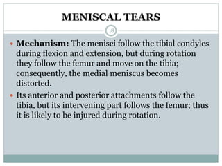 MENISCAL TEARS
 Mechanism: The menisci follow the tibial condyles
during flexion and extension, but during rotation
they follow the femur and move on the tibia;
consequently, the medial meniscus becomes
distorted.
 Its anterior and posterior attachments follow the
tibia, but its intervening part follows the femur; thus
it is likely to be injured during rotation.
18
 