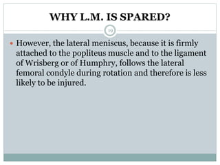 WHY L.M. IS SPARED?
 However, the lateral meniscus, because it is firmly
attached to the popliteus muscle and to the ligament
of Wrisberg or of Humphry, follows the lateral
femoral condyle during rotation and therefore is less
likely to be injured.
19
 