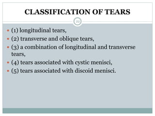 CLASSIFICATION OF TEARS
 (1) longitudinal tears,
 (2) transverse and oblique tears,
 (3) a combination of longitudinal and transverse
tears,
 (4) tears associated with cystic menisci,
 (5) tears associated with discoid menisci.
22
 