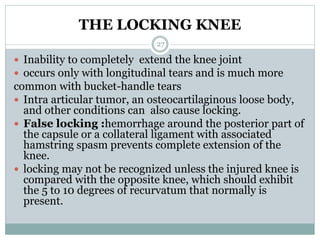 THE LOCKING KNEE
 Inability to completely extend the knee joint
 occurs only with longitudinal tears and is much more
common with bucket-handle tears
 Intra articular tumor, an osteocartilaginous loose body,
and other conditions can also cause locking.
 False locking :hemorrhage around the posterior part of
the capsule or a collateral ligament with associated
hamstring spasm prevents complete extension of the
knee.
 locking may not be recognized unless the injured knee is
compared with the opposite knee, which should exhibit
the 5 to 10 degrees of recurvatum that normally is
present.
27
 