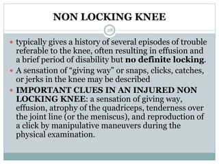 NON LOCKING KNEE
 typically gives a history of several episodes of trouble
referable to the knee, often resulting in effusion and
a brief period of disability but no definite locking.
 A sensation of “giving way” or snaps, clicks, catches,
or jerks in the knee may be described
 IMPORTANT CLUES IN AN INJURED NON
LOCKING KNEE: a sensation of giving way,
effusion, atrophy of the quadriceps, tenderness over
the joint line (or the meniscus), and reproduction of
a click by manipulative maneuvers during the
physical examination.
28
 