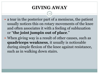 GIVING AWAY
 a tear in the posterior part of a meniscus, the patient
usually notices this on rotary movements of the knee
and often associates it with a feeling of subluxation
or “the joint jumpin out of place.”
 When giving way is a result of other causes, such as
quadriceps weakness, it usually is noticeable
during simple flexion of the knee against resistance,
such as in walking down stairs.
29
 