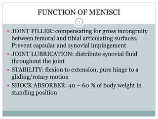 FUNCTION OF MENISCI
 JOINT FILLER: compensating for gross incongruity
between femoral and tibial articulating surfaces.
Prevent capsular and synovial impingement
 JOINT LUBRICATION: distribute synovial fluid
throughout the joint
 STABILITY: flexion to extension, pure hinge to a
gliding/rotary motion
 SHOCK ABSORBER: 40 – 60 % of body weight in
standing position
3
 