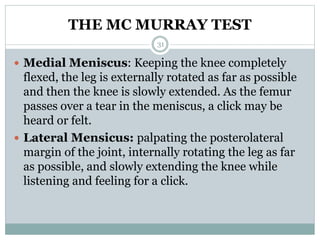 THE MC MURRAY TEST
 Medial Meniscus: Keeping the knee completely
flexed, the leg is externally rotated as far as possible
and then the knee is slowly extended. As the femur
passes over a tear in the meniscus, a click may be
heard or felt.
 Lateral Mensicus: palpating the posterolateral
margin of the joint, internally rotating the leg as far
as possible, and slowly extending the knee while
listening and feeling for a click.
31
 