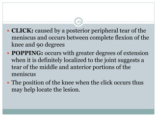  CLICK: caused by a posterior peripheral tear of the
meniscus and occurs between complete flexion of the
knee and 90 degrees
 POPPING: occurs with greater degrees of extension
when it is definitely localized to the joint suggests a
tear of the middle and anterior portions of the
meniscus
 The position of the knee when the click occurs thus
may help locate the lesion.
33
 