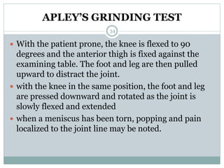 APLEY’S GRINDING TEST
 With the patient prone, the knee is flexed to 90
degrees and the anterior thigh is fixed against the
examining table. The foot and leg are then pulled
upward to distract the joint.
 with the knee in the same position, the foot and leg
are pressed downward and rotated as the joint is
slowly flexed and extended
 when a meniscus has been torn, popping and pain
localized to the joint line may be noted.
34
 