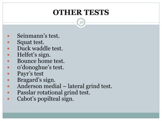 OTHER TESTS
 Seinmann’s test.
 Squat test.
 Duck waddle test.
 Helfet’s sign.
 Bounce home test.
 0’donoghue’s test.
 Payr’s test
 Bragard’s sign.
 Anderson medial – lateral grind test.
 Passlar rotational grind test.
 Cabot’s popilteal sign.
36
 