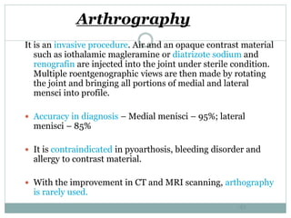 Arthrography
It is an invasive procedure. Air and an opaque contrast material
such as iothalamic magleramine or diatrizote sodium and
renografin are injected into the joint under sterile condition.
Multiple roentgenographic views are then made by rotating
the joint and bringing all portions of medial and lateral
mensci into profile.
 Accuracy in diagnosis – Medial menisci – 95%; lateral
menisci – 85%
 It is contraindicated in pyoarthosis, bleeding disorder and
allergy to contrast material.
 With the improvement in CT and MRI scanning, arthography
is rarely used.
42
 