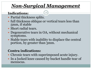 Non-Surgical Management
Indications:
 Partial thickness splits.
 full thickness oblique or vertical tears less than
5mm, if stable
 Short radial tears.
 Degenerative tears in OA, without mechanical
symptoms.
 Stable tears with inability to displace the central
portion, by greater than 3mm.
Contra indications:
 Chronic tears with superimposed acute injury.
 In a locked knee caused by bucket handle tear of
meniscus.
46
 