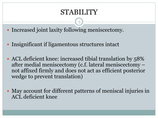 STABILITY
 Increased joint laxity following meniscectomy.
 Insignificant if ligamentous structures intact
 ACL deficient knee: increased tibial translation by 58%
after medial meniscectomy (c.f. lateral meniscectomy –
not affixed firmly and does not act as efficient posterior
wedge to prevent translation)
 May account for different patterns of meniscal injuries in
ACL deficient knee
5
 