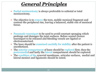 General Principles
 Partial meniscectomy is always preferable to subtotal or total
meniscectomy.
 The objective is to remove the torn, mobile meniscal fragment and
contour the peripheral rim, leaving a balanced, stable rim of meniscal
tissue.
 Pneumatic tourniquet to be used to avoid constant sponging which
prolongs and damages the joint surfaces. Before wound closure
tourniquet to be released and bleeding vessels are ligated or
electrocauterized.
 The knee should be examined carefully for stability after the patient is
anesthetized.
 The anterior compartment of knee should be explored first, then the
posteomedial and lastly the lateral compartment should be explored.
 The condition of the synovial membrane, articular surfaces, medial and
lateral menisci and ligaments should be noted.
51
 