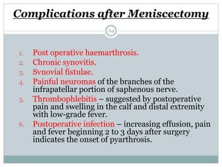 Complications after Meniscectomy
1. Post operative haemarthrosis.
2. Chronic synovitis.
3. Svnovial fistulae.
4. Painful neuromas of the branches of the
infrapatellar portion of saphenous nerve.
5. Thrombophlebitis – suggested by postoperative
pain and swelling in the calf and distal extremity
with low-grade fever.
6. Postoperative infection – increasing effusion, pain
and fever beginning 2 to 3 days after surgery
indicates the onset of pyarthrosis.
64
 