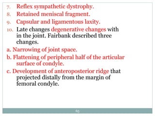 7. Reflex sympathetic dystrophy.
8. Retained meniscal fragment.
9. Capsular and ligamentous laxity.
10. Late changes degenerative changes with
in the joint. Fairbank described three
changes.
a. Narrowing of joint space.
b. Flattening of peripheral half of the articular
surface of condyle.
c. Development of anteroposterior ridge that
projected distally from the margin of
femoral condyle.
65
 