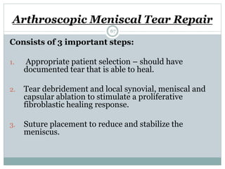 Arthroscopic Meniscal Tear Repair
Consists of 3 important steps:
1. Appropriate patient selection – should have
documented tear that is able to heal.
2. Tear debridement and local synovial, meniscal and
capsular ablation to stimulate a proliferative
fibroblastic healing response.
3. Suture placement to reduce and stabilize the
meniscus.
67
 