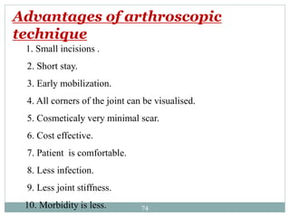 1. Small incisions .
2. Short stay.
3. Early mobilization.
4. All corners of the joint can be visualised.
5. Cosmeticaly very minimal scar.
6. Cost effective.
7. Patient is comfortable.
8. Less infection.
9. Less joint stiffness.
10. Morbidity is less.
Advantages of arthroscopic
technique
74
 