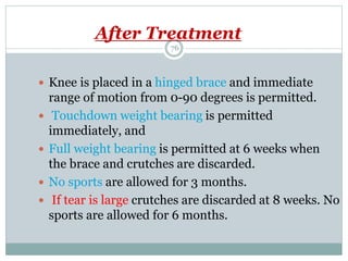 After Treatment
 Knee is placed in a hinged brace and immediate
range of motion from 0-90 degrees is permitted.
 Touchdown weight bearing is permitted
immediately, and
 Full weight bearing is permitted at 6 weeks when
the brace and crutches are discarded.
 No sports are allowed for 3 months.
 If tear is large crutches are discarded at 8 weeks. No
sports are allowed for 6 months.
76
 