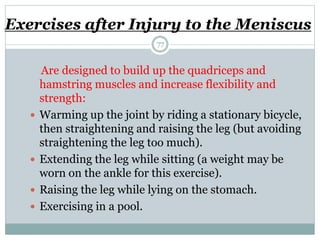 Exercises after Injury to the Meniscus
Are designed to build up the quadriceps and
hamstring muscles and increase flexibility and
strength:
 Warming up the joint by riding a stationary bicycle,
then straightening and raising the leg (but avoiding
straightening the leg too much).
 Extending the leg while sitting (a weight may be
worn on the ankle for this exercise).
 Raising the leg while lying on the stomach.
 Exercising in a pool.
77
 